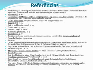 Referências
 Ver Lokensgard e Nunes para um relato detalhado da influência de Andrade na literatura e Hamilton-
Tyrell para a influência de Andrade na etnomusicologia e na teoria musical.
 Foster (1965), p. 76.
 "Escritor e poeta Mário de Andrade tem programação especial no SESC São Caetano". Universia. 16 de
novembro de 2004. Acesso em 29 de novembro de 2008.
 "Mário de Andrade". Projeto Releituras. Acesso em 8 de janeiro de 2011.
 Luper (1965), p. 43.
 Suárez and Tomlins (2000), p. 35.
 Nunes (1992), p. 72–73.
 Gouveia (2009), p. 101–102.
 Hamilton-Tyrell (2005), p. 9.
 Souza (2009), p. 17.
 Em algumas fontes, no entanto, são tidos erroneamente como irmãos. Enciclopedia Encarta).
 Amaral e Hastings (1995), p. 14.
 Luper 47.
 "Mário de Andrade y la Missão de Pesquísas Folclóricas (1938): Una etnografía que no fue", artículo de
Fernando Giobellina Brumana, en Revista de Indias 237 (2006); pp. 545-572.
 http://www.mundocultural.com.br/literatura1/modernismo/brasil/1_fase/mario_andrade.html
 Trias Folch, op. cit., p. 220.
 Macunaíma - Estudo e resumo da obra, por Dácio Antônio de Castro y Frederico Barbosa.
 Trias Folch, p. 221.
 José Geraldo Couto e Mário César Carvalho (26-9-1993). Folha de S. Paulo: Vida do escritor foi um
"vulcão de complicações". Visitado em 28-12-2008.
 Lasar Seagall (10-3-2005). As múltiplas faces de Mário de Andrade Partido Socialista dos
Trabalhadores Unificado. Visitado em 28-12-2008.
 Ana Isabel Borges. SciElo Brasil: Transferência e contralegitimação enfocando a guerra das relações
humanas Alea: Estudos Neolatinos vol.5 n. 2 Julho/Dezembro 2003. Visitado em 28-12-2008.
 