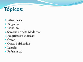 Tópicos:
 Introdução
 Biografia
 Trabalho
Semana de Arte Moderna
Pesquisas Folclóricas
 Obras
 Obras Publicadas
 Legado
 Referências
 