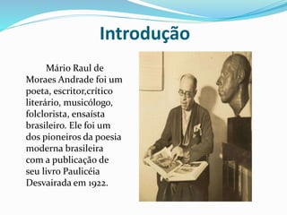Introdução
Mário Raul de
Moraes Andrade foi um
poeta, escritor,crítico
literário, musicólogo,
folclorista, ensaísta
brasileiro. Ele foi um
dos pioneiros da poesia
moderna brasileira
com a publicação de
seu livro Paulicéia
Desvairada em 1922.
 