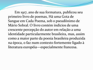 Em 1917, ano de sua formatura, publicou seu
primeiro livro de poemas, Há uma Gota de
Sangue em Cada Poema, sob o pseudônimo de
Mário Sobral. O livro contém indícios de uma
crescente percepção do autor em relação a uma
identidade particularmente brasileira, mas, assim
como a maior parte da poesia brasileira produzida
na época, o faz num contexto fortemente ligado à
literatura européia—especialmente francesa.
 