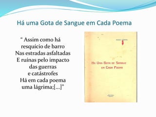 Há uma Gota de Sangue em Cada Poema
“ Assim como há
resquício de barro
Nas estradas asfaltadas
E ruínas pelo impacto
das guerras
e catástrofes
Há em cada poema
uma lágrima;[...]”
 