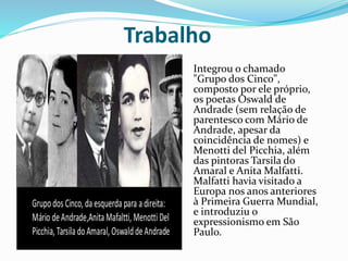 Trabalho
Integrou o chamado
"Grupo dos Cinco",
composto por ele próprio,
os poetas Oswald de
Andrade (sem relação de
parentesco com Mário de
Andrade, apesar da
coincidência de nomes) e
Menotti del Picchia, além
das pintoras Tarsila do
Amaral e Anita Malfatti.
Malfatti havia visitado a
Europa nos anos anteriores
à Primeira Guerra Mundial,
e introduziu o
expressionismo em São
Paulo.
 