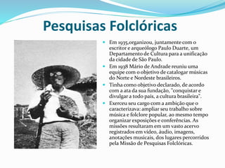 Pesquisas Folclóricas
 Em 1935,organizou, juntamente com o
escritor e arqueólogo Paulo Duarte, um
Departamento de Cultura para a unificação
da cidade de São Paulo.
 Em 1938 Mário de Andrade reuniu uma
equipe com o objetivo de catalogar músicas
do Norte e Nordeste brasileiros.
 Tinha como objetivo declarado, de acordo
com a ata da sua fundação, "conquistar e
divulgar a todo país, a cultura brasileira".
 Exerceu seu cargo com a ambição que o
caracterizava: ampliar seu trabalho sobre
música e folclore popular, ao mesmo tempo
organizar exposições e conferências. As
missões resultaram em um vasto acervo
registrados em vídeo, áudio, imagens,
anotações musicais, dos lugares percorridos
pela Missão de Pesquisas Folclóricas.
 
