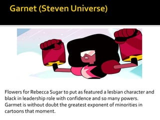 Flowers for Rebecca Sugar to put as featured a lesbian character and
black in leadership role with confidence and so many powers.
Garmet is without doubt the greatest exponent of minorities in
cartoons that moment.
 
