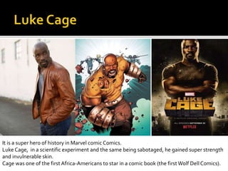 It is a super hero of history in Marvel comic Comics. Voluntário in a scientific experiment and the same being sabotage, he gained super strength
Cage was one of the first Africa-Americans to star in a comic book (the first Wolf Dell Comics).
It is a super hero of history in Marvel comic Comics.
Luke Cage, in a scientific experiment and the same being sabotaged, he gained super strength
and invulnerable skin.
Cage was one of the first Africa-Americans to star in a comic book (the firstWolf Dell Comics).
 