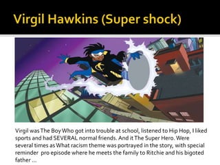 Virgil wasThe BoyWho got into trouble at school, listened to Hip Hop, I liked
sports and had SEVERAL normal friends. And itThe Super Hero.Were
several times asWhat racism theme was portrayed in the story, with special
reminder pro episode where he meets the family to Ritchie and his bigoted
father ...
 