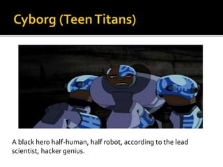 A black hero half-human, half robot, according to the lead
scientist, hacker genius.
 