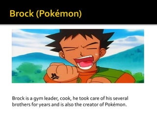 Brock is a gym leader, cook, he took care of his several
brothers for years and is also the creator of Pokémon.
 