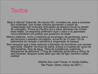 Beijo é ciência? Depende. No século XIX, constatou-se, para a surpresa
dos ocidentais, que muitas culturas ignoravam o prazer da
“justaposição dos músculos orbiculares da abertura bucal no estado
de contração”. Povos do Pacífico Sul e tribos africanas não tinham
esse hábito. Os esquimós preferiam roçar o nariz e os japoneses
nunca admitiram em público que gostavam de beijar.
Mesmo sabendo, como a medicina se encarregou de esclarecer, que o
ato favorece o aparelho circulatório, aumenta de 70 para 150 os
batimentos do coração e beneficia a oxigenação do sangue.
Sem esquecer que o beijo estimula a liberação de hormônios que causam
bem-estar. Detalhe: na troca de saliva, a boca é invadida por cerca de
250 bactérias, 9mg de água, 18mg de substâncias orgânicas, 7
decigramas de albumina, 711mg de materiais gordurosos e 45mg de
sais minerais. Ninguém pode dizer que não há rigor científico nessa
análise!
(Martha San Juan França. In revista Galileu.
São Paulo: Globo, março de 2001.)
 
