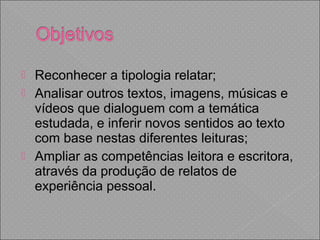  Reconhecer a tipologia relatar;
 Analisar outros textos, imagens, músicas e
vídeos que dialoguem com a temática
estudada, e inferir novos sentidos ao texto
com base nestas diferentes leituras;
 Ampliar as competências leitora e escritora,
através da produção de relatos de
experiência pessoal.
 