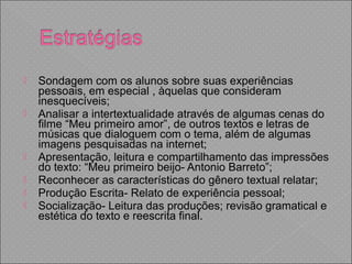 Sondagem com os alunos sobre suas experiências
pessoais, em especial , àquelas que consideram
inesquecíveis;
 Analisar a intertextualidade através de algumas cenas do
filme “Meu primeiro amor”, de outros textos e letras de
músicas que dialoguem com o tema, além de algumas
imagens pesquisadas na internet;
 Apresentação, leitura e compartilhamento das impressões
do texto: “Meu primeiro beijo- Antonio Barreto”;
 Reconhecer as características do gênero textual relatar;
 Produção Escrita- Relato de experiência pessoal;
 Socialização- Leitura das produções; revisão gramatical e
estética do texto e reescrita final.
 
