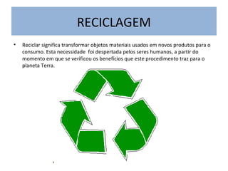 RECICLAGEM
• Reciclar significa transformar objetos materiais usados em novos produtos para o
consumo. Esta necessidade foi despertada pelos seres humanos, a partir do
momento em que se verificou os benefícios que este procedimento traz para o
planeta Terra.
 