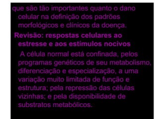 que são tão importantes quanto o dano
  celular na definição dos padrões
  morfológicos e clínicos da doença.
Revisão: respostas celulares ao
  estresse e aos estímulos nocivos
   A célula normal está confinada, pelos
  programas genéticos de seu metabolismo,
  diferenciação e especialização, a uma
  variação muito limitada de função e
  estrutura; pela repressão das células
  vizinhas; e pela disponibilidade de
  substratos metabólicos.
 