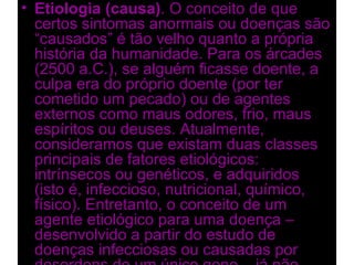 • Etiologia (causa). O conceito de que
  certos sintomas anormais ou doenças são
  “causados” é tão velho quanto a própria
  história da humanidade. Para os árcades
  (2500 a.C.), se alguém ficasse doente, a
  culpa era do próprio doente (por ter
  cometido um pecado) ou de agentes
  externos como maus odores, frio, maus
  espíritos ou deuses. Atualmente,
  consideramos que existam duas classes
  principais de fatores etiológicos:
  intrínsecos ou genéticos, e adquiridos
  (isto é, infeccioso, nutricional, químico,
  físico). Entretanto, o conceito de um
  agente etiológico para uma doença –
  desenvolvido a partir do estudo de
  doenças infecciosas ou causadas por
 