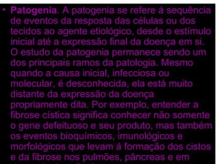 • Patogenia. A patogenia se refere á sequência
  de eventos da resposta das células ou dos
  tecidos ao agente etiológico, desde o estímulo
  inicial até a expressão final da doença em si.
  O estudo da patogenia permanece sendo um
  dos principais ramos da patologia. Mesmo
  quando a causa inicial, infecciosa ou
  molecular, é desconhecida, ela está muito
  distante da expressão da doença
  propriamente dita. Por exemplo, entender a
  fibrose cística significa conhecer não somente
  o gene defeituoso e seu produto, mas também
  os eventos bioquímicos, imunológicos e
  morfológicos que levam á formação dos cistos
  e da fibrose nos pulmões, pâncreas e em
 