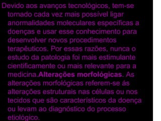 Devido aos avanços tecnológicos, tem-se
 tornado cada vez mais possível ligar
 anormalidades moleculares específicas a
 doenças e usar esse conhecimento para
 desenvolver novos procedimentos
 terapêuticos. Por essas razões, nunca o
 estudo da patologia foi mais estimulante
 cientificamente ou mais relevante para a
 medicina.Alterações morfológicas. As
 alterações morfológicas referem-se ás
 alterações estruturais nas células ou nos
 tecidos que são característicos da doença
 ou levam ao diagnóstico do processo
 etiológico.
 