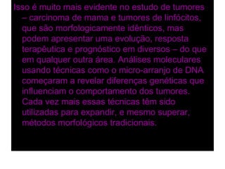 Isso é muito mais evidente no estudo de tumores
  – carcinoma de mama e tumores de linfócitos,
  que são morfologicamente idênticos, mas
  podem apresentar uma evolução, resposta
  terapêutica e prognóstico em diversos – do que
  em qualquer outra área. Análises moleculares
  usando técnicas como o micro-arranjo de DNA
  começaram a revelar diferenças genéticas que
  influenciam o comportamento dos tumores.
  Cada vez mais essas técnicas têm sido
  utilizadas para expandir, e mesmo superar,
  métodos morfológicos tradicionais.
 