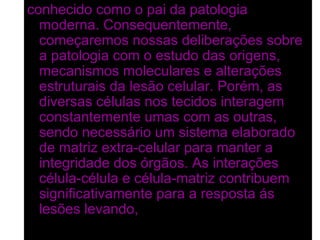conhecido como o pai da patologia
  moderna. Consequentemente,
  começaremos nossas deliberações sobre
  a patologia com o estudo das origens,
  mecanismos moleculares e alterações
  estruturais da lesão celular. Porém, as
  diversas células nos tecidos interagem
  constantemente umas com as outras,
  sendo necessário um sistema elaborado
  de matriz extra-celular para manter a
  integridade dos órgãos. As interações
  célula-célula e célula-matriz contribuem
  significativamente para a resposta ás
  lesões levando, em conjunto, á lesão
  tecidual e do órgão,
 