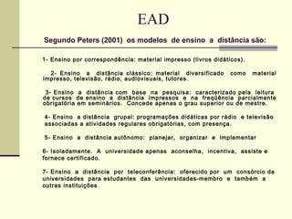 EAD
Segundo Peters (2001) os modelos de ensino a distância são:

1- Ensino por correspondência: material impresso (livros didáticos).

  2- Ensino a distância clássico: material diversificado       como    material
impresso, televisão, rádio, audiovisuais, tutores.

 3- Ensino a distância com base na pesquisa: caracterizado pela leitura
de cursos de ensino a distância impressos e na freqüência parcialmente
obrigatória em seminários. Concede apenas o grau superior ou de mestre.

4- Ensino a distância grupal: programações didáticas por rádio e televisão
associadas a atividades regulares obrigatórias, com presença.

5- Ensino a distância autônomo: planejar, organizar e implementar

6- Isoladamente. A universidade apenas aconselha, incentiva, assiste e
fornece certificado.

7- Ensino a distância por teleconferência: oferecido por um consórcio de
universidades para estudantes das universidades-membro e também a
outras instituições .
 