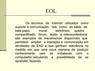 EOL

        Os recursos da Internet utilizados como
suporte à comunicação, tais como as salas de
bate-papo,       mural    eletrônico, quadro
compartilhado, fórum, áudio e videoconferência
são exemplos de mecanismos disponíveis que
permitem ampliar a interação e comunicação em
atividades de EAD e que ganham relevância na
medida em que uma nova maneira de produzir
conhecimento vem se instalando com o
computador,veiculando a possibilidade de se
aprender, fazendo.
 