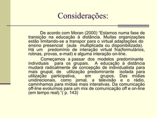 Considerações:
       De acordo com Moran (2000) “Estamos numa fase de
transição na educação à distância. Muitas organizações
estão limitando-se a transpor para o virtual adaptações do
ensino presencial (aula multiplicada ou disponibilizada).
Há um predomínio de interação virtual fria(formulários,
rotinas, provas, e-mail) e alguma interação on-line.
        Começamos a passar dos modelos predominante
individuais para os grupais. A educação à distância
mudará radicalmente de concepção de individualista para
mais grupal, de utilização predominante isolada para
utilização participativa,      em     grupos. Das mídias
unidirecionais, como jornal, a televisão e o rádio,
caminhamos para mídias mais interativas. Da comunicação
off-line evoluímos para um mix de comunicação off e on-line
(em tempo real).”( p. 143)
 