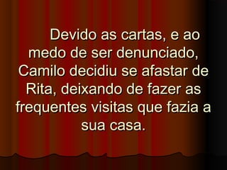 Devido as cartas, e aoDevido as cartas, e ao
medo de ser denunciado,medo de ser denunciado,
Camilo decidiu se afastar deCamilo decidiu se afastar de
Rita, deixando de fazer asRita, deixando de fazer as
frequentes visitas que fazia afrequentes visitas que fazia a
sua casa.sua casa.
 
