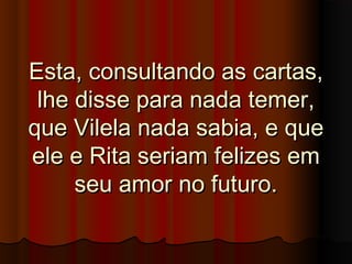Esta, consultando as cartas,Esta, consultando as cartas,
lhe disse para nada temer,lhe disse para nada temer,
que Vilela nada sabia, e queque Vilela nada sabia, e que
ele e Rita seriam felizes emele e Rita seriam felizes em
seu amor no futuro.seu amor no futuro.
 
