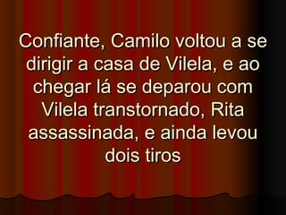 Confiante, Camilo voltou a seConfiante, Camilo voltou a se
dirigir a casa de Vilela, e aodirigir a casa de Vilela, e ao
chegar lá se deparou comchegar lá se deparou com
Vilela transtornado, RitaVilela transtornado, Rita
assassinada, e ainda levouassassinada, e ainda levou
dois tirosdois tiros
 