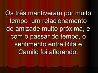 Os três mantiveram por muitoOs três mantiveram por muito
tempo um relacionamentotempo um relacionamento
de amizade muito próxima, ede amizade muito próxima, e
com o passar do tempo, ocom o passar do tempo, o
sentimento entre Rita esentimento entre Rita e
Camilo foi aflorando.Camilo foi aflorando.
 