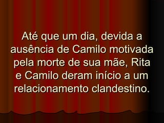 Até que um dia, devida aAté que um dia, devida a
ausência de Camilo motivadaausência de Camilo motivada
pela morte de sua mãe, Ritapela morte de sua mãe, Rita
e Camilo deram início a ume Camilo deram início a um
relacionamento clandestino.relacionamento clandestino.
 