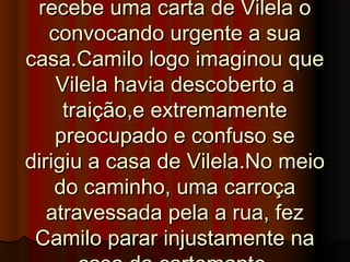 recebe uma carta de Vilela orecebe uma carta de Vilela o
convocando urgente a suaconvocando urgente a sua
casa.Camilo logo imaginou quecasa.Camilo logo imaginou que
Vilela havia descoberto aVilela havia descoberto a
traição,e extremamentetraição,e extremamente
preocupado e confuso sepreocupado e confuso se
dirigiu a casa de Vilela.No meiodirigiu a casa de Vilela.No meio
do caminho, uma carroçado caminho, uma carroça
atravessada pela a rua, fezatravessada pela a rua, fez
Camilo parar injustamente naCamilo parar injustamente na
 