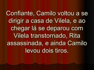 Confiante, Camilo voltou a seConfiante, Camilo voltou a se
dirigir a casa de Vilela, e aodirigir a casa de Vilela, e ao
chegar lá se deparou comchegar lá se deparou com
Vilela transtornado, RitaVilela transtornado, Rita
assassinada, e ainda Camiloassassinada, e ainda Camilo
levou dois tiros.levou dois tiros.
 
