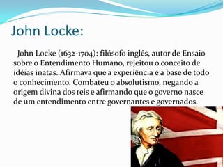 John Locke:
John Locke (1632-1704): filósofo inglês, autor de Ensaio
sobre o Entendimento Humano, rejeitou o conceito de
idéias inatas. Afirmava que a experiência é a base de todo
o conhecimento. Combateu o absolutismo, negando a
origem divina dos reis e afirmando que o governo nasce
de um entendimento entre governantes e governados.

 