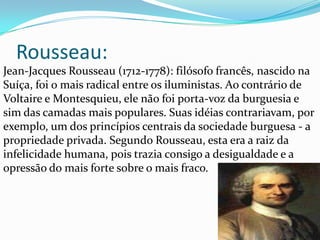 Rousseau:
Jean-Jacques Rousseau (1712-1778): filósofo francês, nascido na
Suíça, foi o mais radical entre os iluministas. Ao contrário de
Voltaire e Montesquieu, ele não foi porta-voz da burguesia e
sim das camadas mais populares. Suas idéias contrariavam, por
exemplo, um dos princípios centrais da sociedade burguesa - a
propriedade privada. Segundo Rousseau, esta era a raiz da
infelicidade humana, pois trazia consigo a desigualdade e a
opressão do mais forte sobre o mais fraco.

 