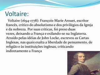 Voltaire:
Voltaire (1694-1778): François-Marie Arouet, escritor
francês, crítico do absolutismo e dos privilégios da Igreja
e da nobreza. Por suas críticas, foi preso duas
vezes, deixando a França e exilando-se na Inglaterra.
Atraído pelas idéias de John Locke, escreveu as Cartas
Inglesas, nas quais exalta a liberdade de pensamento, de
religião e às instituições inglesas, criticando
indiretamente a França

 