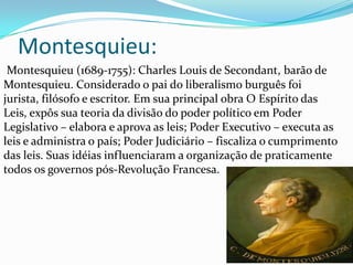 Montesquieu:
Montesquieu (1689-1755): Charles Louis de Secondant, barão de
Montesquieu. Considerado o pai do liberalismo burguês foi
jurista, filósofo e escritor. Em sua principal obra O Espírito das
Leis, expôs sua teoria da divisão do poder político em Poder
Legislativo – elabora e aprova as leis; Poder Executivo – executa as
leis e administra o país; Poder Judiciário – fiscaliza o cumprimento
das leis. Suas idéias influenciaram a organização de praticamente
todos os governos pós-Revolução Francesa.

 