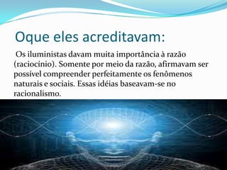 Oque eles acreditavam:
Os iluministas davam muita importância à razão
(raciocínio). Somente por meio da razão, afirmavam ser
possível compreender perfeitamente os fenômenos
naturais e sociais. Essas idéias baseavam-se no
racionalismo.

 