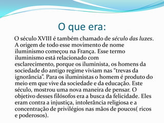 O que era:
O século XVIII é também chamado de século das luzes.
A origem de todo esse movimento de nome
iluminismo começou na França. Esse termo
iluminismo está relacionado com
esclarecimento, porque os iluminista, os homens da
sociedade do antigo regime viviam nas “trevas da
ignorância”. Para os iluministas o homem é produto do
meio em que vive da sociedade e da educação. Este
século, mostrou uma nova maneira de pensar. O
objetivo desses filósofos era a busca da felicidade. Eles
eram contra a injustiça, intolerância religiosa e a
concentração de privilégios nas mãos de poucos( ricos
e poderosos).

 
