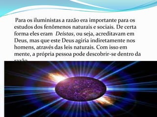 Para os iluministas a razão era importante para os
estudos dos fenômenos naturais e sociais. De certa
forma eles eram Deístas, ou seja, acreditavam em
Deus, mas que este Deus agiria indiretamente nos
homens, através das leis naturais. Com isso em
mente, a própria pessoa pode descobrir-se dentro da
razão.

 