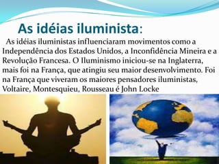 As idéias iluminista:
As idéias iluministas influenciaram movimentos como a
Independência dos Estados Unidos, a Inconfidência Mineira e a
Revolução Francesa. O Iluminismo iniciou-se na Inglaterra,
mais foi na França, que atingiu seu maior desenvolvimento. Foi
na França que viveram os maiores pensadores iluministas,
Voltaire, Montesquieu, Rousseau é John Locke

 