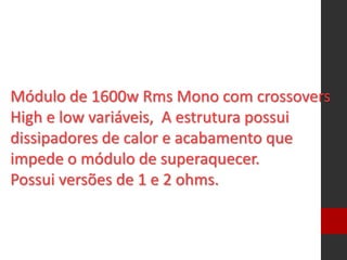 Módulo de 1600w Rms Mono com crossovers
High e low variáveis, A estrutura possui
dissipadores de calor e acabamento que
impede o módulo de superaquecer.
Possui versões de 1 e 2 ohms.
 