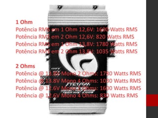 1 Ohm
Potência RMS em 1 Ohm 12,6V: 1600 Watts RMS
Potência RMS em 2 Ohm 12,6V: 820 Watts RMS
Potência RMS em 1 Ohm 13,8V: 1780 Watts RMS
Potência RMS em 2 Ohm 13,8V: 1035 Watts RMS
2 Ohms
Potência @ 13.8V Mono 2 Ohms: 1780 Watts RMS
Potência @ 13.8V Mono 4 Ohms: 1030 Watts RMS
Potência @ 12.6V Mono 2 Ohms: 1600 Watts RMS
Potência @ 12.6V Mono 4 Ohms: 830 Watts RMS
 