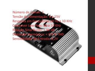 Número de Canais: 1
Tensão de Alimentação: 9 a 15V
Resposta em Frequência:20 Hz a 10 KHz
Crossover Low Pass: 50 a 10 KHz
Relação Sinal Ruído: > 90 dB
Distorção Harmônica: < 0,9 % THD
Sensibilidade de Entrada: 0,2V
 