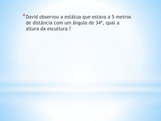 *David observou a estátua que estava a 5 metros
de distância com um ângulo de 34º, qual a
altura da escultura ?
 