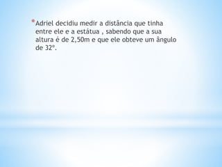 *Adriel decidiu medir a distância que tinha
entre ele e a estátua , sabendo que a sua
altura é de 2,50m e que ele obteve um ângulo
de 32º.
 