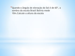 *Quando o ângulo de elevação do Sol é de 65º, a
sombra da escola Brasil Bolívia mede
10m.Calcule a altura da escola
 