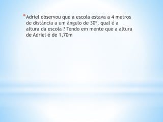 *Adriel observou que a escola estava a 4 metros
de distância a um ângulo de 30º, qual é a
altura da escola ? Tendo em mente que a altura
de Adriel é de 1,70m
 
