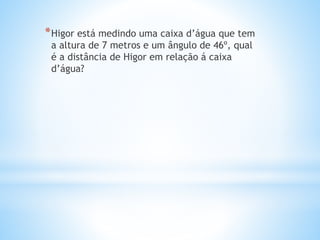*Higor está medindo uma caixa d’água que tem
a altura de 7 metros e um ângulo de 46º, qual
é a distância de Higor em relação á caixa
d’água?
 