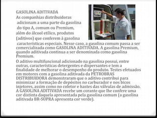 GASOLINA ADITIVADA
As companhias distribuidoras
adicionam a uma parte da gasolina
do tipo A, comum ou Premium,
além do álcool etílico, produtos
(aditivos) que conferem à gasolina
características especiais. Nesse caso, a gasolina comum passa a ser
comercializada como GASOLINA ADITIVADA. A gasolina Premium,
quando aditivada continua a ser denominada como gasolina
Premium.
O aditivo multifuncional adicionado na gasolina possui, entre
outras, características detergentes e dispersantes e tem a
finalidade de melhorar o desempenho do produto. Testes efetuados
em motores com a gasolina aditivada da PETROBRAS
DISTRIBUIDORA demonstraram que o aditivo contribui para
minimizar a formação de depósitos no carburador e nos bicos
injetores, assim como no coletor e hastes das válvulas de admissão.
A GASOLINA ADITIVADA recebe um corante que lhe confere uma
cor distinta daquela apresentada pela gasolina comum (a gasolina
aditivada BR-SUPRA apresenta cor verde).
 