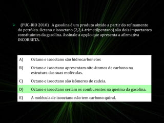 A) Octano e isooctano são hidrocarbonetos
B) Octano e isooctano apresentam oito átomos de carbono na
estrutura das suas moléculas.
C) Octano e isooctano são isômeros de cadeia.
D) Octano e isooctano seriam os comburentes na queima da gasolina.
E) A molécula de isooctano não tem carbono quiral.
 (PUC-RIO 2010) A gasolina é um produto obtido a partir do refinamento
do petróleo. Octano e isooctano (2,2,4-trimetilpentano) são dois importantes
constituintes da gasolina. Assinale a opção que apresenta a afirmativa
INCORRETA.
 